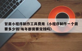 梧州甘肃小程序制作工具费用（小程序制作一个需要多少钱!每年都需要交钱吗）
