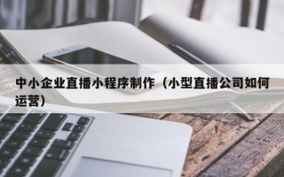 梧州中小企业直播小程序制作（小型直播公司如何运营）
