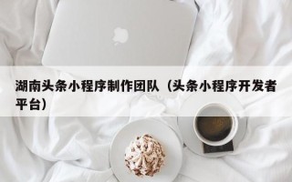 梧州湖南头条小程序制作团队（头条小程序开发者平台）