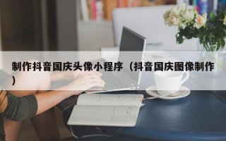 梧州制作抖音国庆头像小程序（抖音国庆图像制作）