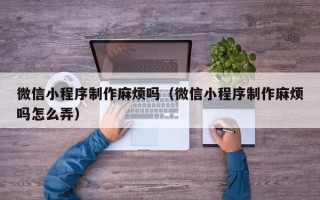 梧州微信小程序制作麻烦吗（微信小程序制作麻烦吗怎么弄）