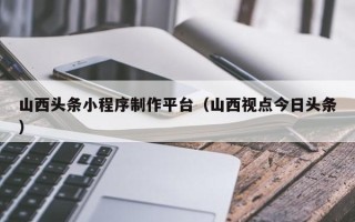 梧州山西头条小程序制作平台（山西视点今日头条）